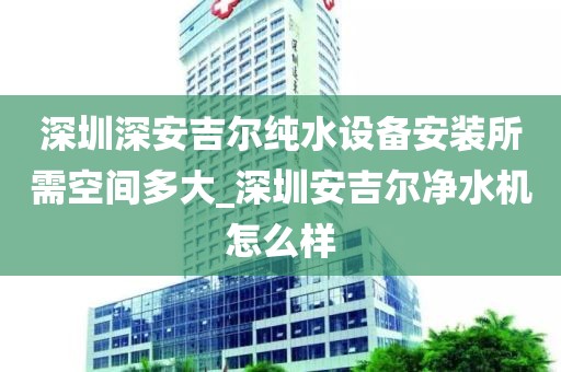 深圳深安吉尔纯水设备安装所需空间多大_深圳安吉尔净水机怎么样