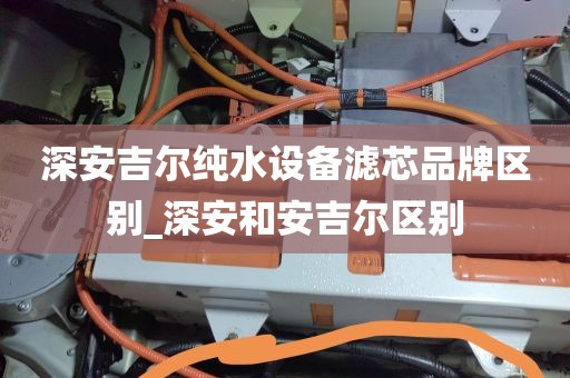 深安吉尔纯水设备滤芯品牌区别_深安和安吉尔区别