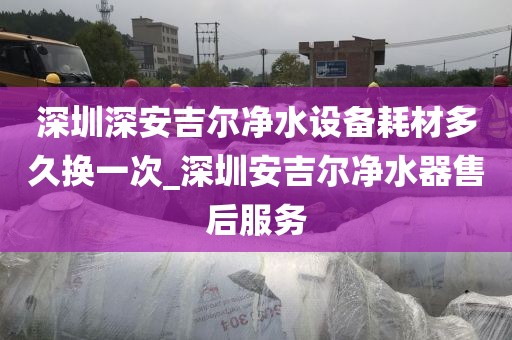 深圳深安吉尔净水设备耗材多久换一次_深圳安吉尔净水器售后服务