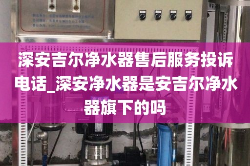 深安吉尔净水器售后服务投诉电话_深安净水器是安吉尔净水器旗下的吗