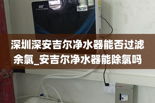 深圳深安吉尔净水器能否过滤余氯_安吉尔净水器能除氯吗