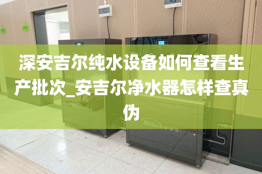 深安吉尔纯水设备如何查看生产批次_安吉尔净水器怎样查真伪