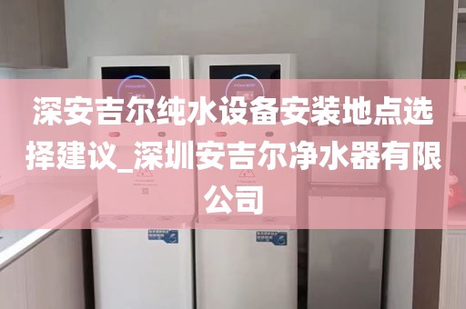 深安吉尔纯水设备安装地点选择建议_深圳安吉尔净水器有限公司