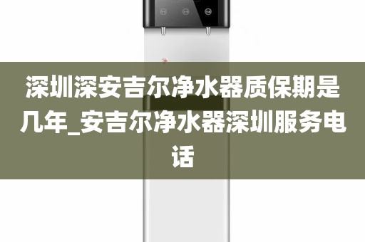 深圳深安吉尔净水器质保期是几年_安吉尔净水器深圳服务电话
