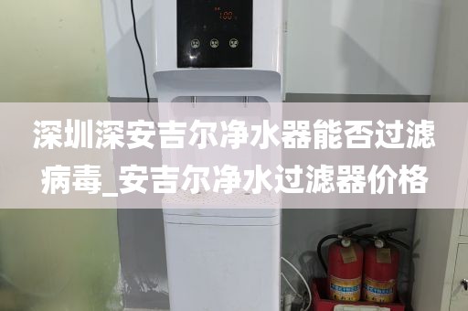 深圳深安吉尔净水器能否过滤病毒_安吉尔净水过滤器价格