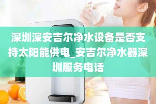 深圳深安吉尔净水设备是否支持太阳能供电_安吉尔净水器深圳服务电话