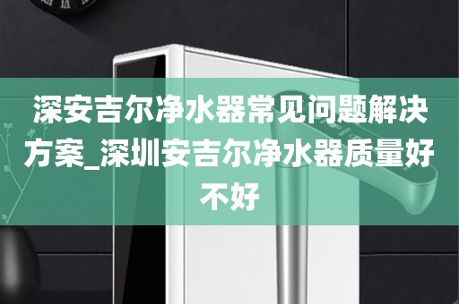 深安吉尔净水器常见问题解决方案_深圳安吉尔净水器质量好不好