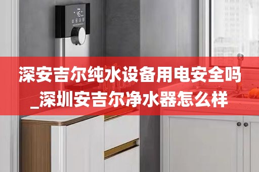 深安吉尔纯水设备用电安全吗_深圳安吉尔净水器怎么样
