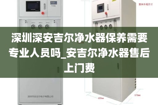 深圳深安吉尔净水器保养需要专业人员吗_安吉尔净水器售后上门费