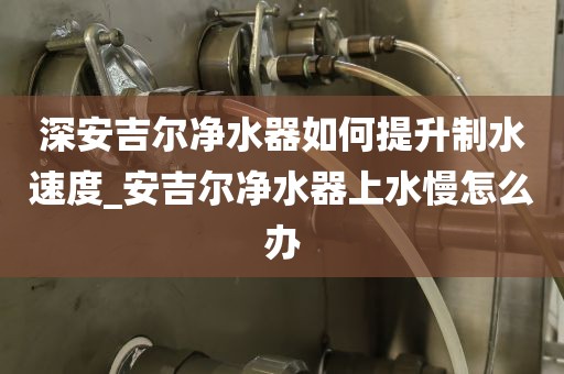 深安吉尔净水器如何提升制水速度_安吉尔净水器上水慢怎么办