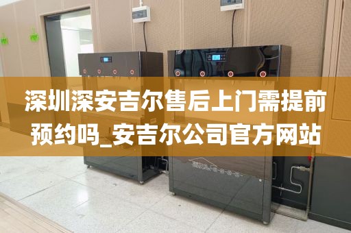 深圳深安吉尔售后上门需提前预约吗_安吉尔公司官方网站