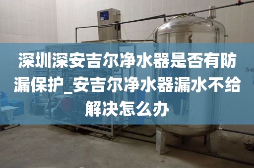深圳深安吉尔净水器是否有防漏保护_安吉尔净水器漏水不给解决怎么办
