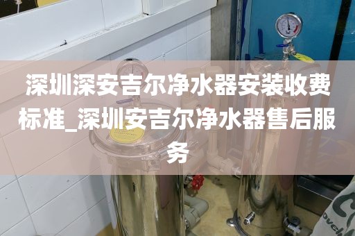 深圳深安吉尔净水器安装收费标准_深圳安吉尔净水器售后服务