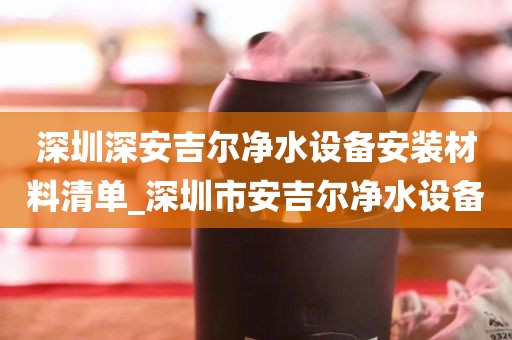 深圳深安吉尔净水设备安装材料清单_深圳市安吉尔净水设备