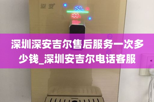 深圳深安吉尔售后服务一次多少钱_深圳安吉尔电话客服