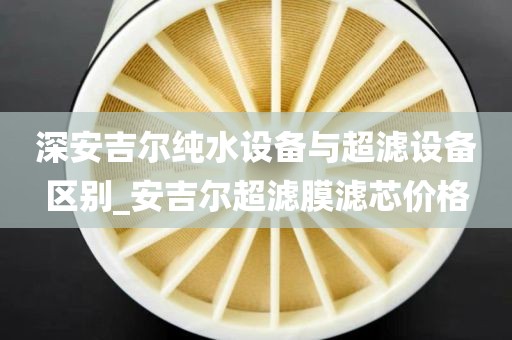 深安吉尔纯水设备与超滤设备区别_安吉尔超滤膜滤芯价格