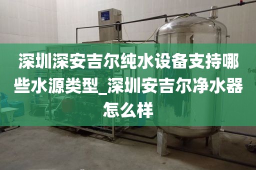 深圳深安吉尔纯水设备支持哪些水源类型_深圳安吉尔净水器怎么样