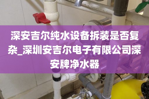 深安吉尔纯水设备拆装是否复杂_深圳安吉尔电子有限公司深安牌净水器