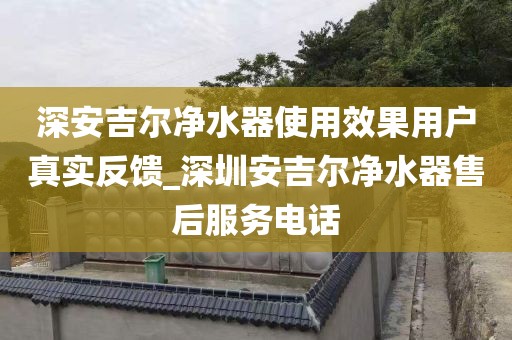 深安吉尔净水器使用效果用户真实反馈_深圳安吉尔净水器售后服务电话