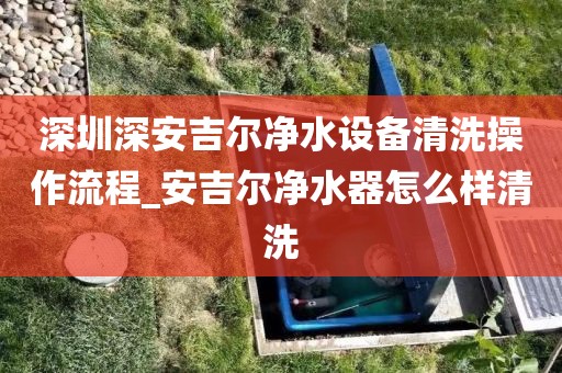 深圳深安吉尔净水设备清洗操作流程_安吉尔净水器怎么样清洗