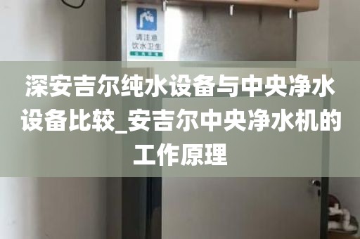 深安吉尔纯水设备与中央净水设备比较_安吉尔中央净水机的工作原理