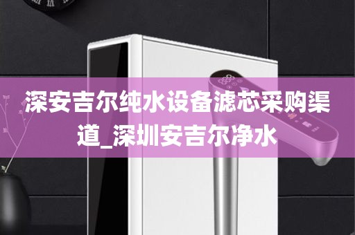 深安吉尔纯水设备滤芯采购渠道_深圳安吉尔净水