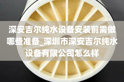 深安吉尔纯水设备安装前需做哪些准备_深圳市深安吉尔纯水设备有限公司怎么样