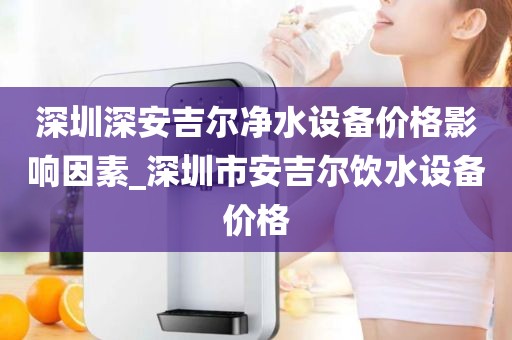 深圳深安吉尔净水设备价格影响因素_深圳市安吉尔饮水设备价格