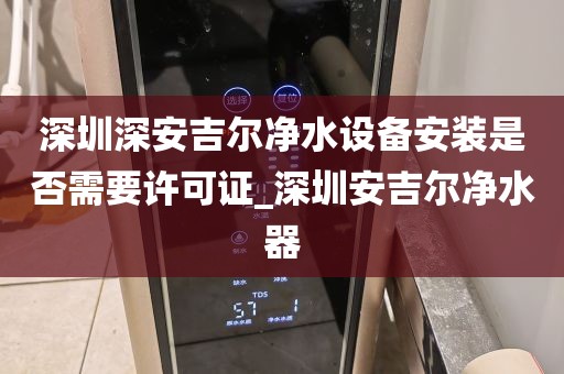 深圳深安吉尔净水设备安装是否需要许可证_深圳安吉尔净水器