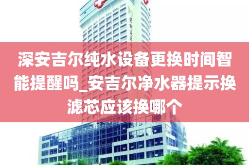 深安吉尔纯水设备更换时间智能提醒吗_安吉尔净水器提示换滤芯应该换哪个