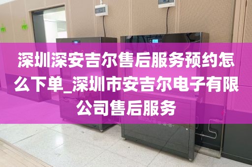 深圳深安吉尔售后服务预约怎么下单_深圳市安吉尔电子有限公司售后服务