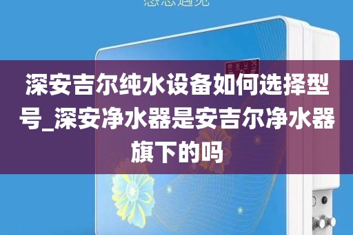深安吉尔纯水设备如何选择型号_深安净水器是安吉尔净水器旗下的吗