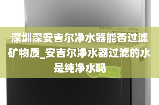 深圳深安吉尔净水器能否过滤矿物质_安吉尔净水器过滤的水是纯净水吗