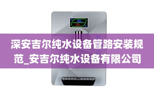 深安吉尔纯水设备管路安装规范_安吉尔纯水设备有限公司