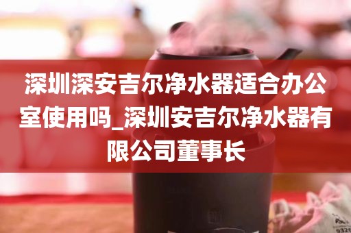 深圳深安吉尔净水器适合办公室使用吗_深圳安吉尔净水器有限公司董事长