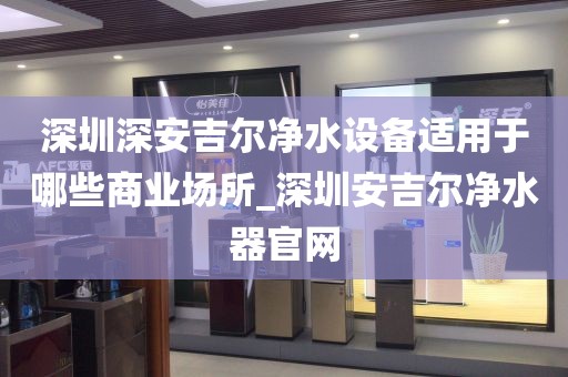 深圳深安吉尔净水设备适用于哪些商业场所_深圳安吉尔净水器官网