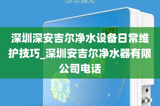 深圳深安吉尔净水设备日常维护技巧_深圳安吉尔净水器有限公司电话