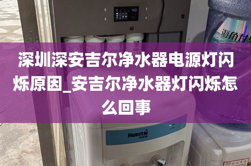深圳深安吉尔净水器电源灯闪烁原因_安吉尔净水器灯闪烁怎么回事