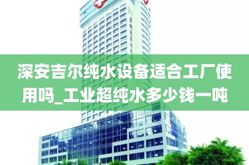 深安吉尔纯水设备适合工厂使用吗_工业超纯水多少钱一吨