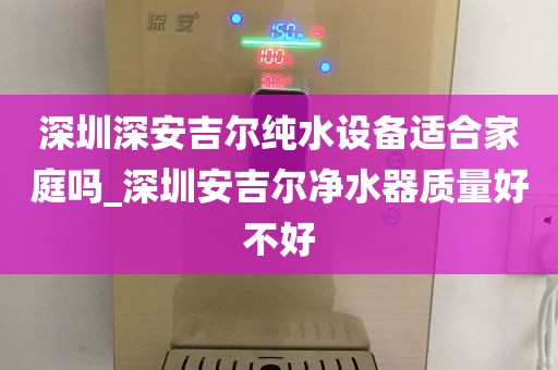 深圳深安吉尔纯水设备适合家庭吗_深圳安吉尔净水器质量好不好