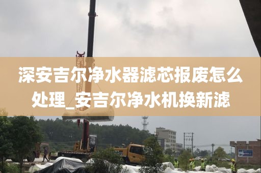 深安吉尔净水器滤芯报废怎么处理_安吉尔净水机换新滤