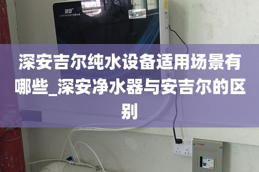深安吉尔纯水设备适用场景有哪些_深安净水器与安吉尔的区别