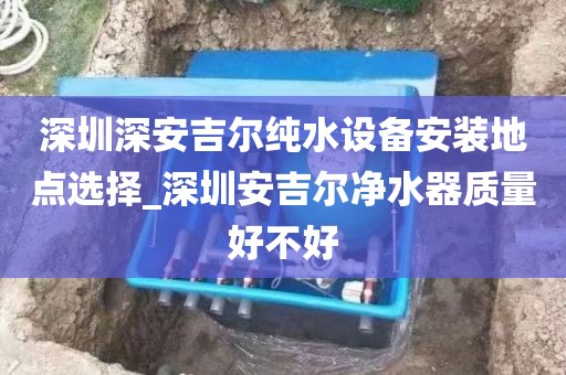 深圳深安吉尔纯水设备安装地点选择_深圳安吉尔净水器质量好不好
