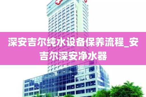 深安吉尔纯水设备保养流程_安吉尔深安净水器