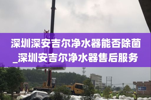 深圳深安吉尔净水器能否除菌_深圳安吉尔净水器售后服务