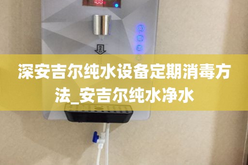 深安吉尔纯水设备定期消毒方法_安吉尔纯水净水