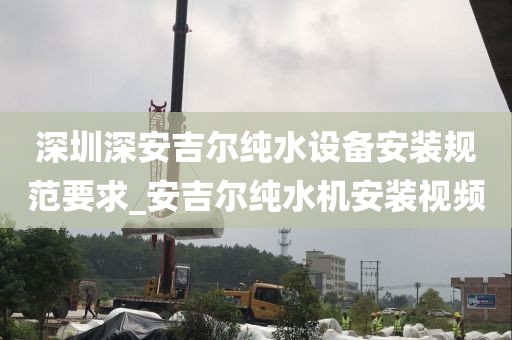 深圳深安吉尔纯水设备安装规范要求_安吉尔纯水机安装视频