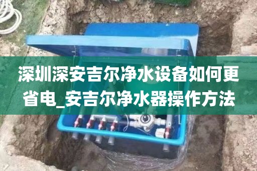 深圳深安吉尔净水设备如何更省电_安吉尔净水器操作方法