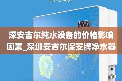 深安吉尔纯水设备的价格影响因素_深圳安吉尔深安牌净水器