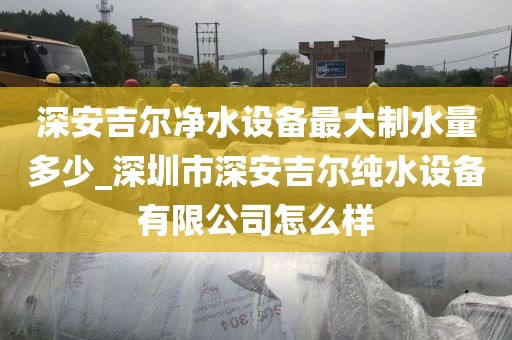 深安吉尔净水设备最大制水量多少_深圳市深安吉尔纯水设备有限公司怎么样